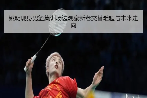 姚明现身男篮集训场边观察新老交替难题与未来走向